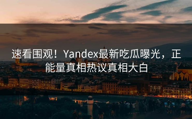 速看围观！Yandex最新吃瓜曝光，正能量真相热议真相大白