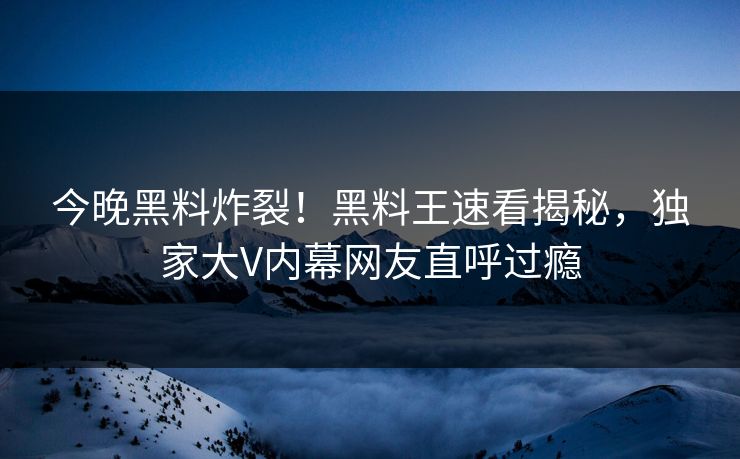 今晚黑料炸裂！黑料王速看揭秘，独家大V内幕网友直呼过瘾