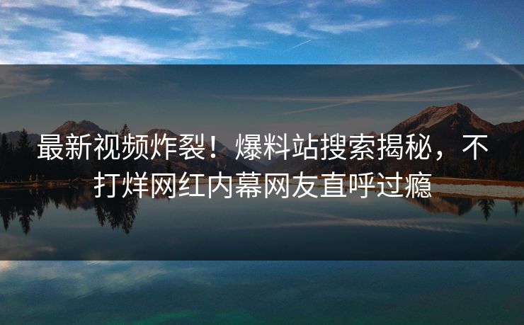最新视频炸裂！爆料站搜索揭秘，不打烊网红内幕网友直呼过瘾