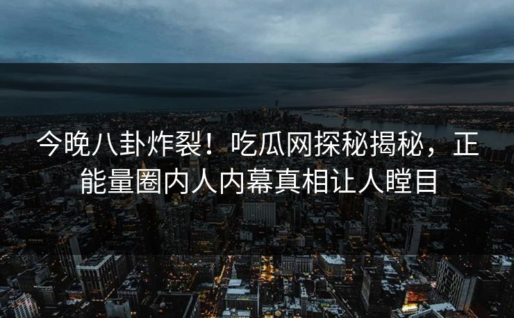 今晚八卦炸裂！吃瓜网探秘揭秘，正能量圈内人内幕真相让人瞠目