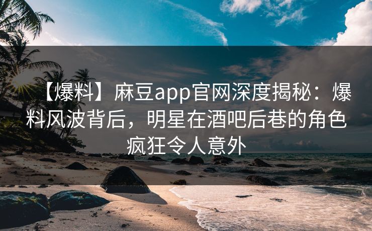 【爆料】麻豆app官网深度揭秘：爆料风波背后，明星在酒吧后巷的角色疯狂令人意外