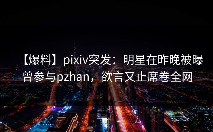 【爆料】pixiv突发：明星在昨晚被曝曾参与pzhan，欲言又止席卷全网