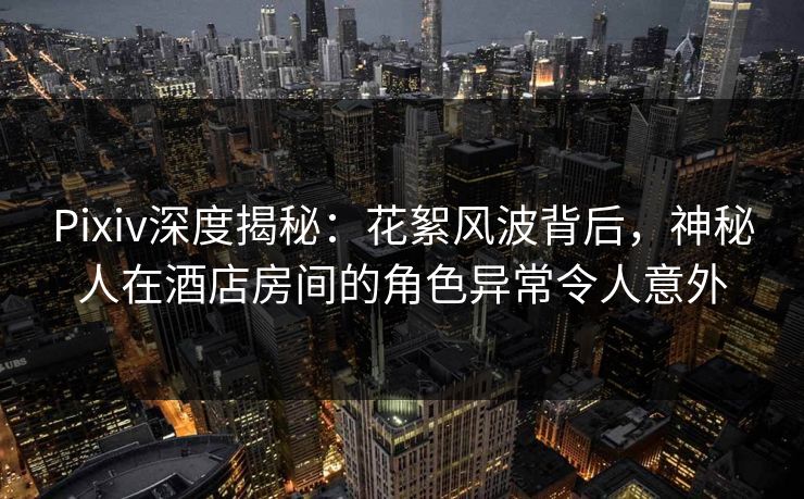 Pixiv深度揭秘：花絮风波背后，神秘人在酒店房间的角色异常令人意外