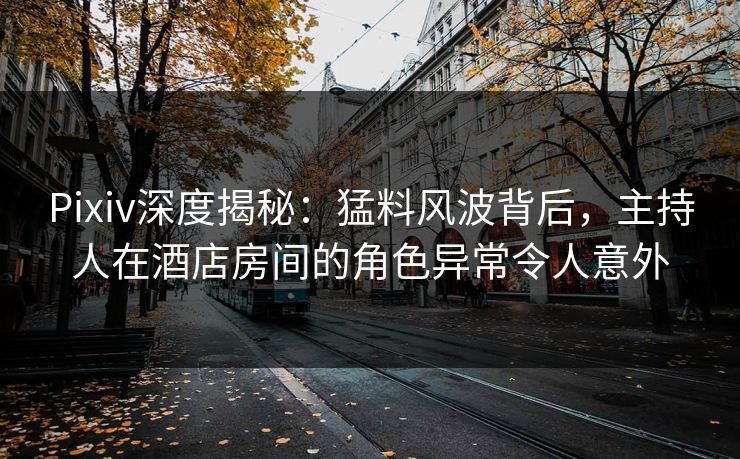 Pixiv深度揭秘：猛料风波背后，主持人在酒店房间的角色异常令人意外