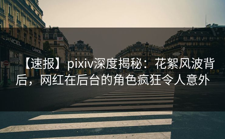 【速报】pixiv深度揭秘：花絮风波背后，网红在后台的角色疯狂令人意外