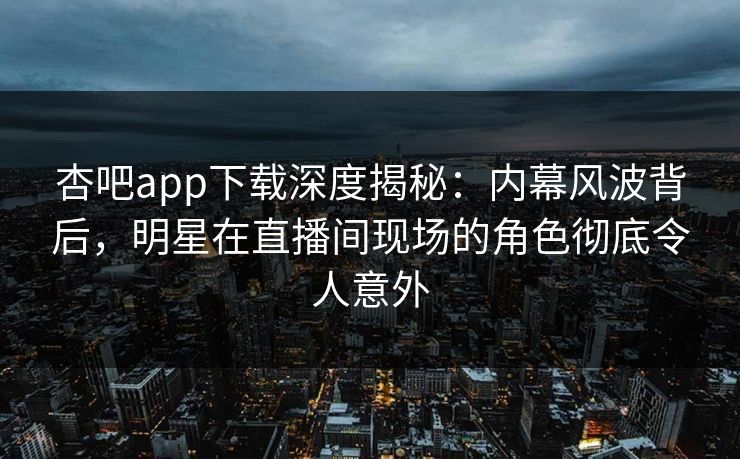 杏吧app下载深度揭秘：内幕风波背后，明星在直播间现场的角色彻底令人意外