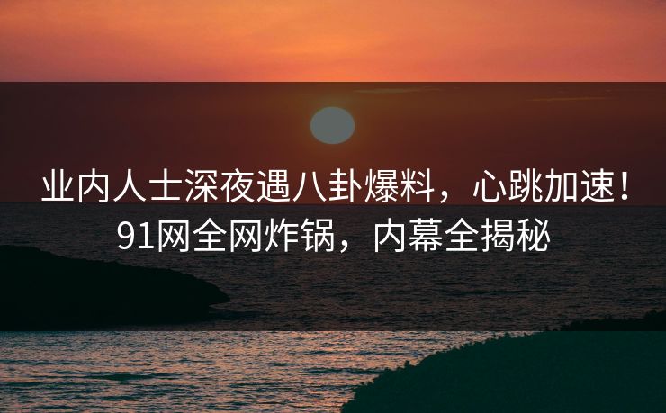 业内人士深夜遇八卦爆料，心跳加速！91网全网炸锅，内幕全揭秘