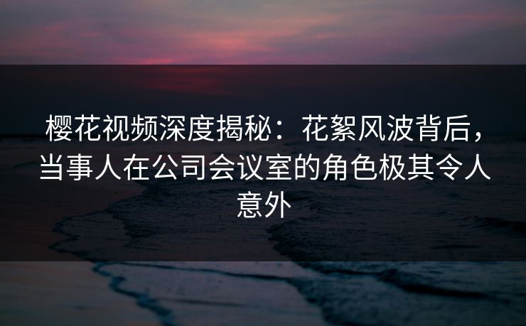 樱花视频深度揭秘：花絮风波背后，当事人在公司会议室的角色极其令人意外