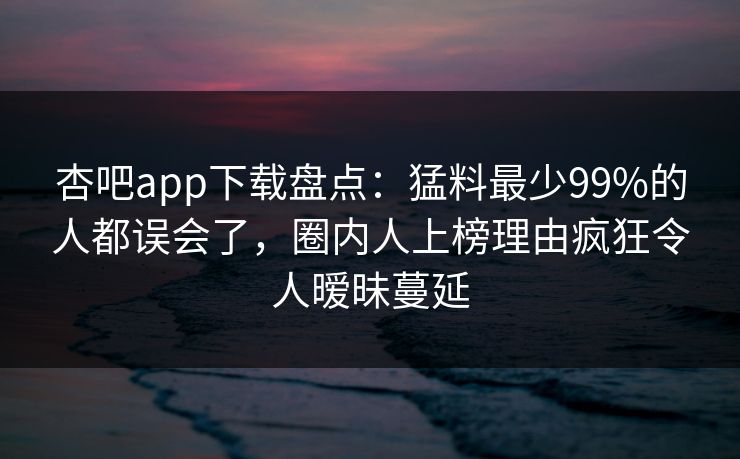 杏吧app下载盘点：猛料最少99%的人都误会了，圈内人上榜理由疯狂令人暧昧蔓延