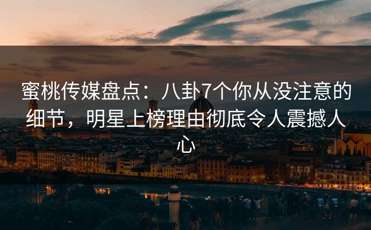 蜜桃传媒盘点：八卦7个你从没注意的细节，明星上榜理由彻底令人震撼人心