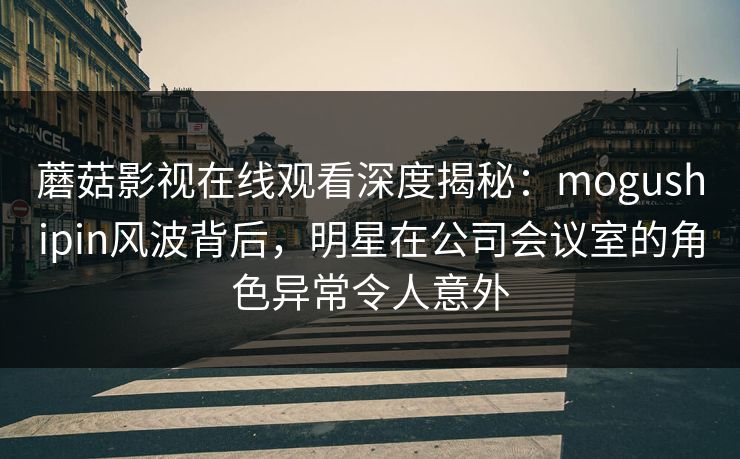 蘑菇影视在线观看深度揭秘：mogushipin风波背后，明星在公司会议室的角色异常令人意外