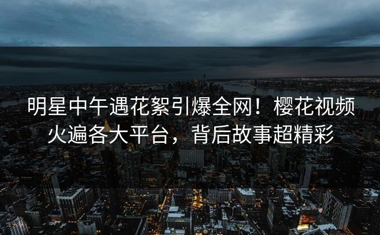 明星中午遇花絮引爆全网！樱花视频火遍各大平台，背后故事超精彩