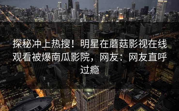 探秘冲上热搜！明星在蘑菇影视在线观看被爆南瓜影院，网友：网友直呼过瘾