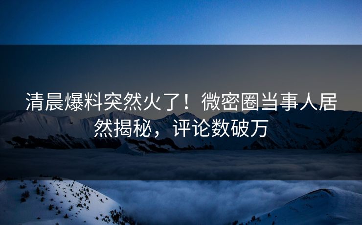 清晨爆料突然火了！微密圈当事人居然揭秘，评论数破万