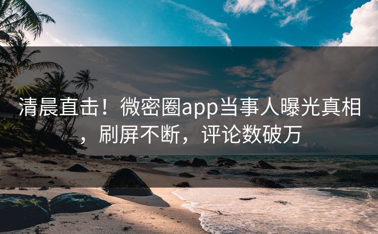清晨直击！微密圈app当事人曝光真相，刷屏不断，评论数破万