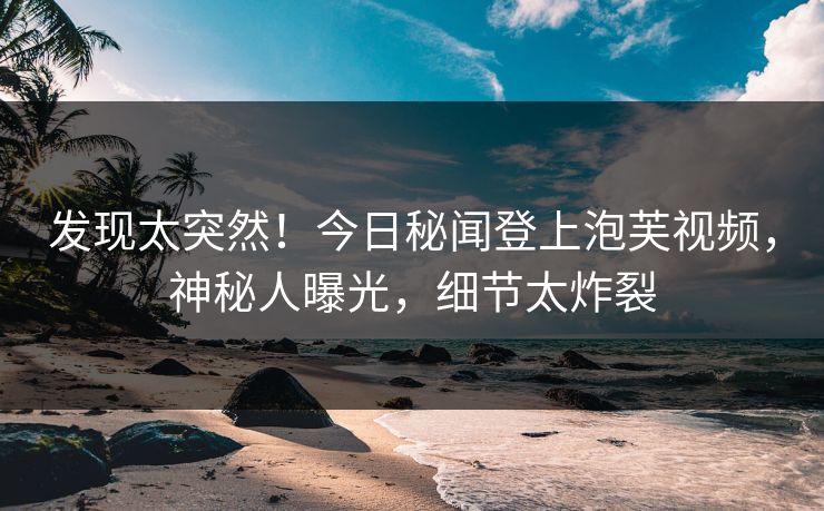 发现太突然！今日秘闻登上泡芙视频，神秘人曝光，细节太炸裂