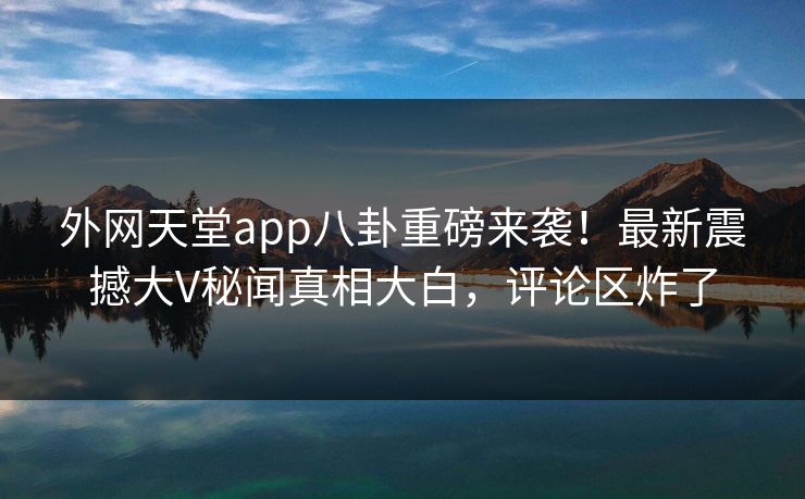 外网天堂app八卦重磅来袭！最新震撼大V秘闻真相大白，评论区炸了