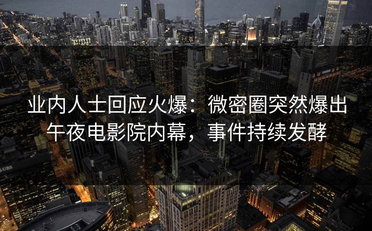 业内人士回应火爆：微密圈突然爆出午夜电影院内幕，事件持续发酵