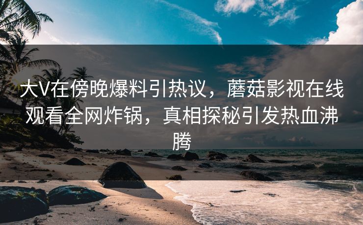 大V在傍晚爆料引热议，蘑菇影视在线观看全网炸锅，真相探秘引发热血沸腾