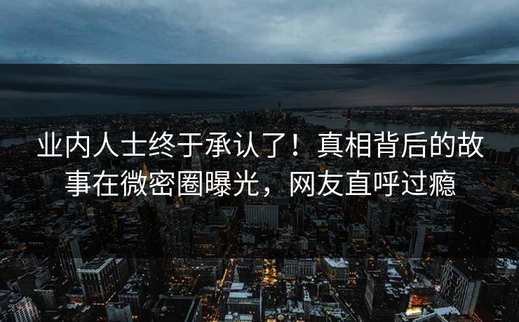 业内人士终于承认了！真相背后的故事在微密圈曝光，网友直呼过瘾