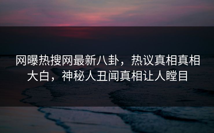 网曝热搜网最新八卦，热议真相真相大白，神秘人丑闻真相让人瞠目