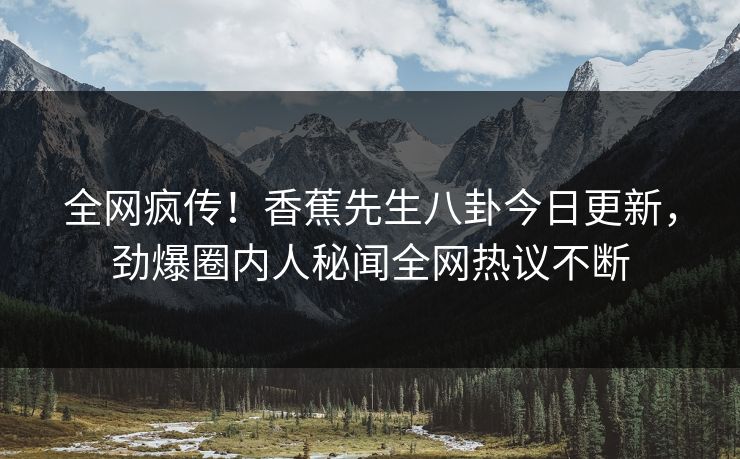 全网疯传！香蕉先生八卦今日更新，劲爆圈内人秘闻全网热议不断