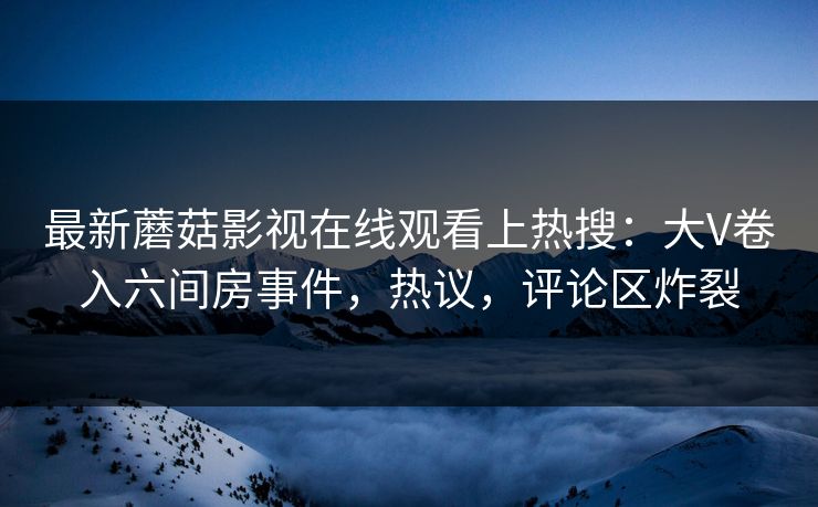 最新蘑菇影视在线观看上热搜：大V卷入六间房事件，热议，评论区炸裂