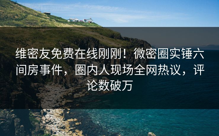 维密友免费在线刚刚！微密圈实锤六间房事件，圈内人现场全网热议，评论数破万