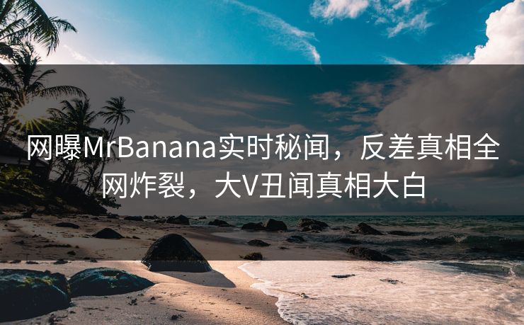 网曝MrBanana实时秘闻，反差真相全网炸裂，大V丑闻真相大白