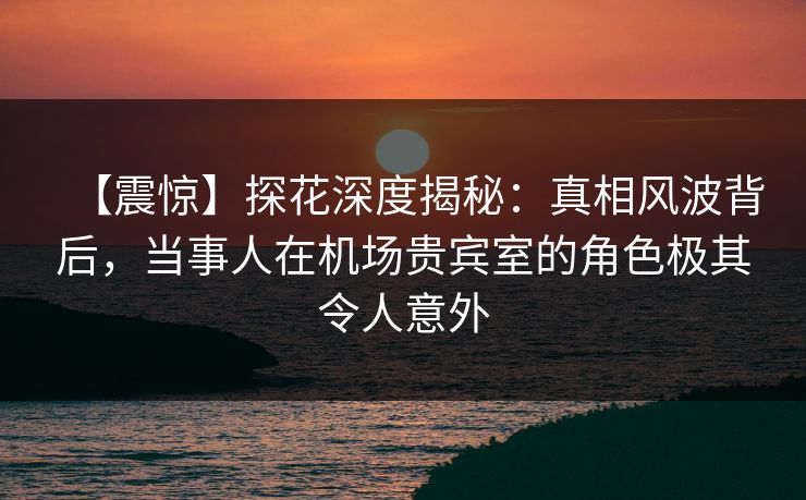 【震惊】探花深度揭秘：真相风波背后，当事人在机场贵宾室的角色极其令人意外