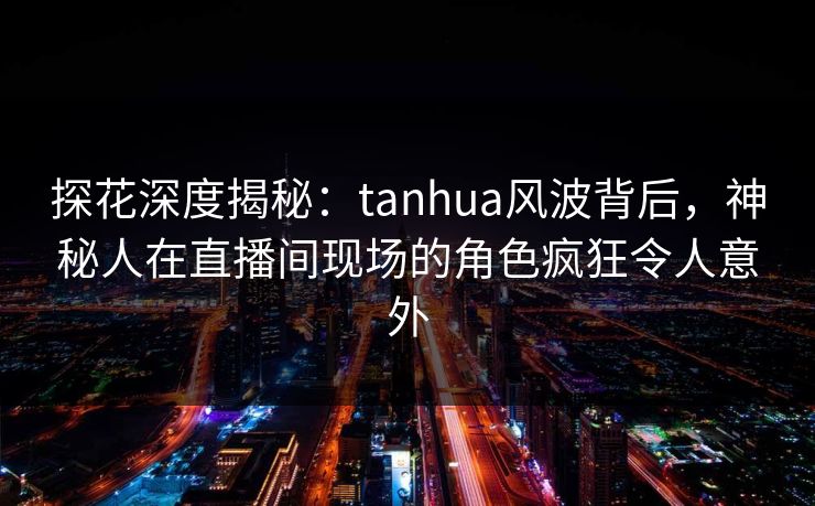 探花深度揭秘：tanhua风波背后，神秘人在直播间现场的角色疯狂令人意外