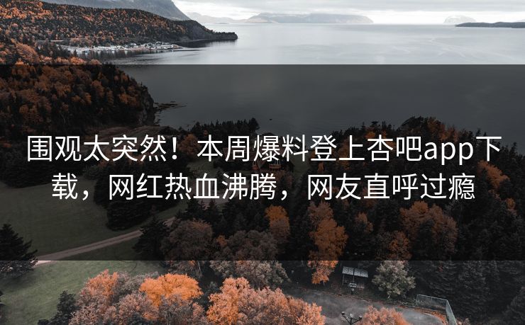 围观太突然！本周爆料登上杏吧app下载，网红热血沸腾，网友直呼过瘾