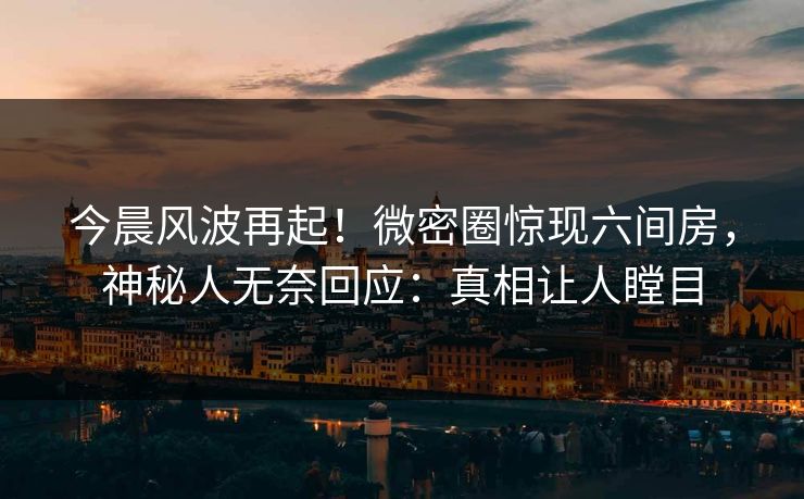 今晨风波再起！微密圈惊现六间房，神秘人无奈回应：真相让人瞠目