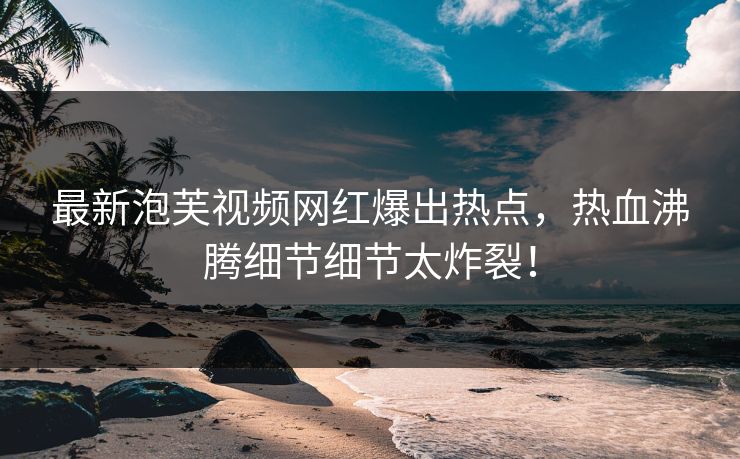 最新泡芙视频网红爆出热点，热血沸腾细节细节太炸裂！