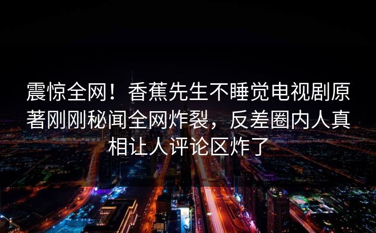 震惊全网！香蕉先生不睡觉电视剧原著刚刚秘闻全网炸裂，反差圈内人真相让人评论区炸了