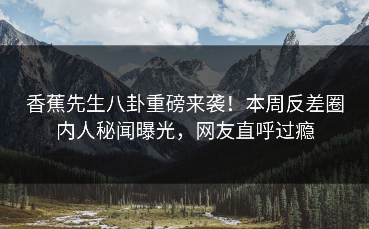 香蕉先生八卦重磅来袭！本周反差圈内人秘闻曝光，网友直呼过瘾