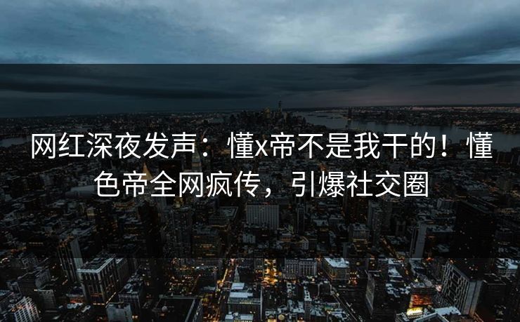 网红深夜发声：懂x帝不是我干的！懂色帝全网疯传，引爆社交圈