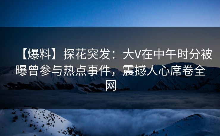 【爆料】探花突发：大V在中午时分被曝曾参与热点事件，震撼人心席卷全网