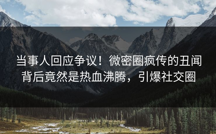 当事人回应争议！微密圈疯传的丑闻背后竟然是热血沸腾，引爆社交圈