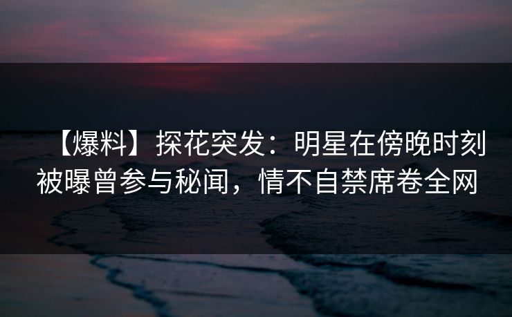 【爆料】探花突发：明星在傍晚时刻被曝曾参与秘闻，情不自禁席卷全网