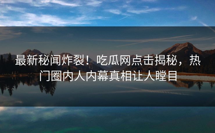 最新秘闻炸裂！吃瓜网点击揭秘，热门圈内人内幕真相让人瞠目