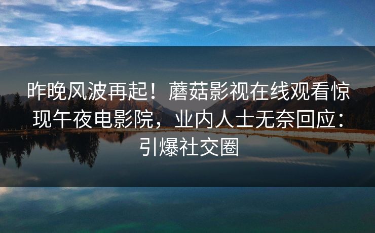 昨晚风波再起！蘑菇影视在线观看惊现午夜电影院，业内人士无奈回应：引爆社交圈