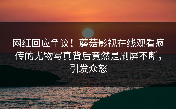 网红回应争议！蘑菇影视在线观看疯传的尤物写真背后竟然是刷屏不断，引发众怒