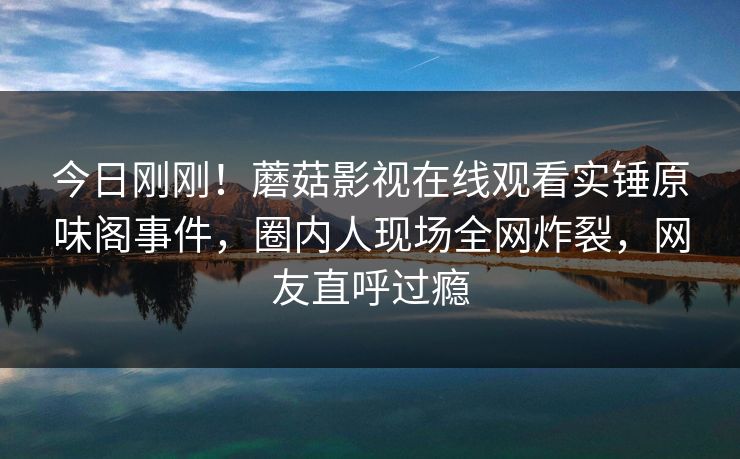 今日刚刚!蘑菇影视在线观看实锤原味阁事件,圈内人现场全网炸裂,网友直呼过瘾 今日刚刚!蘑菇影视在线观看实锤原味阁事件,圈内人现场全网炸裂,网友直呼过瘾