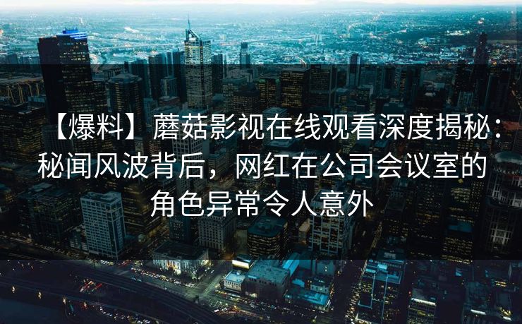 【爆料】蘑菇影视在线观看深度揭秘:秘闻风波背后,网红在公司会议室的角色异常令人意外 【爆料】蘑菇影视在线观看深度揭秘:秘闻风波背后,网红在公司会议室的角色异常令人意外