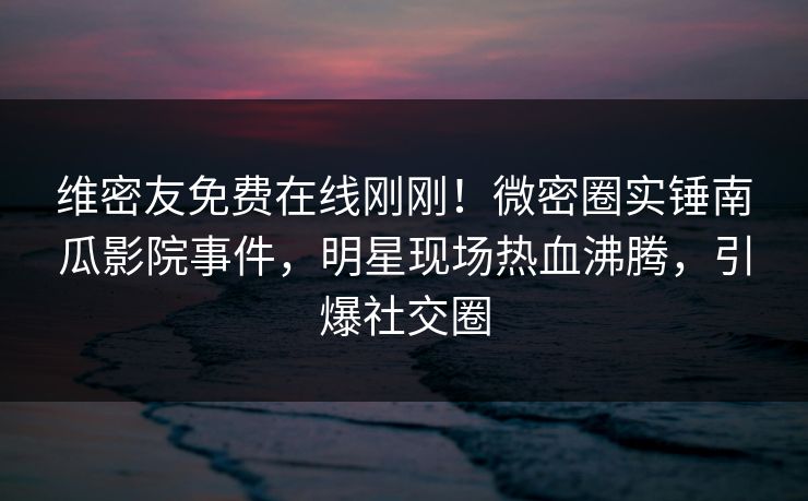 维密友免费在线刚刚!微密圈实锤南瓜影院事件,明星现场热血沸腾,引爆社交圈 维密友免费在线刚刚!微密圈实锤南瓜影院事件,明星现场热血沸腾,引爆社交圈