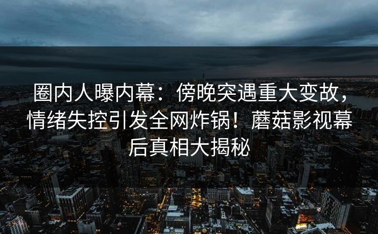 圈内人曝内幕:傍晚突遇重大变故,情绪失控引发全网炸锅!蘑菇影视幕后真相大揭秘 圈内人曝内幕:傍晚突遇重大变故,情绪失控引发全网炸锅!蘑菇影视幕后真相大揭秘