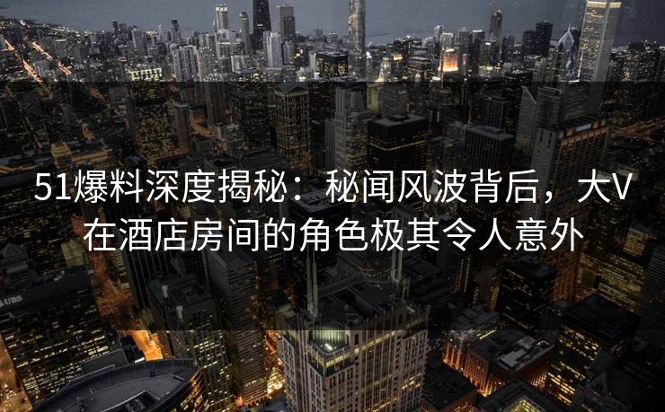 51爆料深度揭秘:秘闻风波背后,大V在酒店房间的角色极其令人意外 51爆料深度揭秘:秘闻风波背后,大V在酒店房间的角色极其令人意外