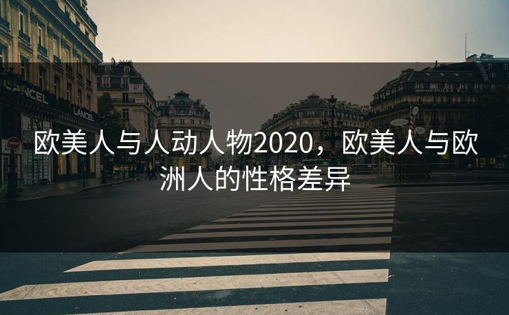 欧美人与人动人物2020,欧美人与欧洲人的性格差异 欧美人与人动人物2020,欧美人与欧洲人的性格差异