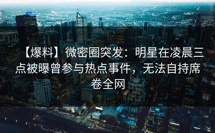 【爆料】微密圈突发:明星在凌晨三点被曝曾参与热点事件,无法自持席卷全网 【爆料】微密圈突发:明星在凌晨三点被曝曾参与热点事件,无法自持席卷全网